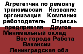 Агрегатчик по ремонту трансмиссии › Название организации ­ Компания-работодатель › Отрасль предприятия ­ Другое › Минимальный оклад ­ 50 000 - Все города Работа » Вакансии   . Ленинградская обл.,Сосновый Бор г.